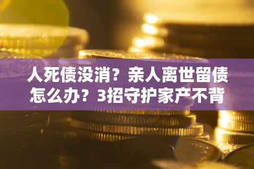 北京人死债没消？亲人离世留债怎么办？3招守护家产不背锅