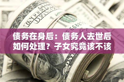 北京债务在身后：债务人去世后如何处理？子女究竟该不该还钱？
