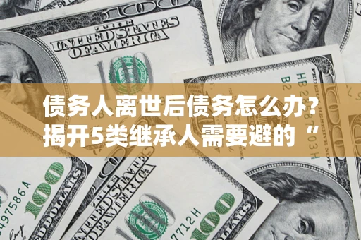 北京债务人离世后债务怎么办？揭开5类继承人需要避的“坑”
