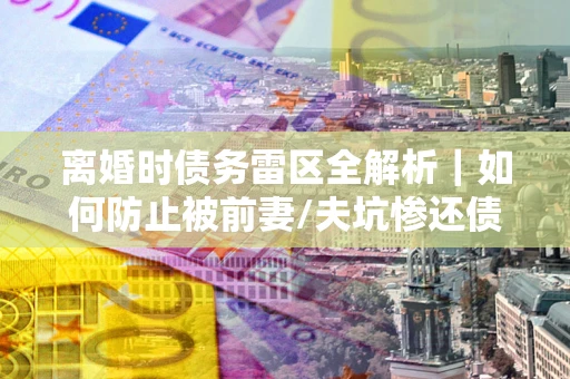 北京离婚时债务雷区全解析｜如何防止被前妻/夫坑惨还债？